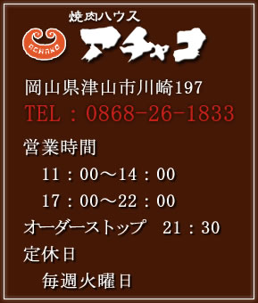 焼肉ハウス　アチャコ　津山市川崎197TEL：0866-26-9630営業時間　平日　11：00～14：00　　　　17：00～22：00　オーダーストップ　21：30　休日　11：00～22：00　オーダーストップ　21：30　定休日　第1・3火曜日